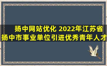 扬中网站优化 2022年江苏省扬中市事业单位引进优秀青年人才公告